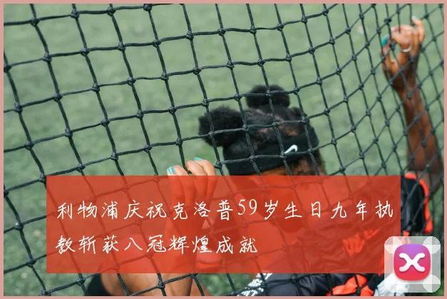 利物浦庆祝克洛普59岁生日九年执教斩获八冠辉煌成就