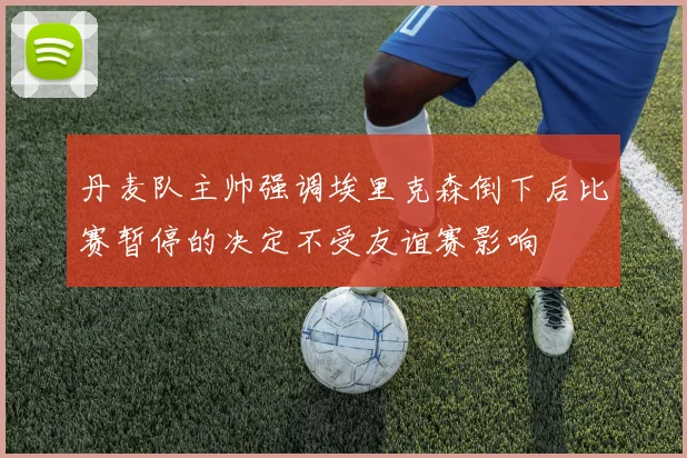 丹麦队主帅强调埃里克森倒下后比赛暂停的决定不受友谊赛影响