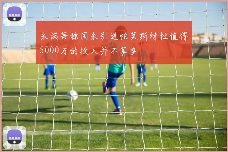 米诺蒂称国米引进帕莱斯特拉值得5000万的投入并不算多