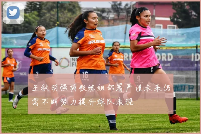 王秋明强调教练组部署严谨未来仍需不断努力提升球队表现