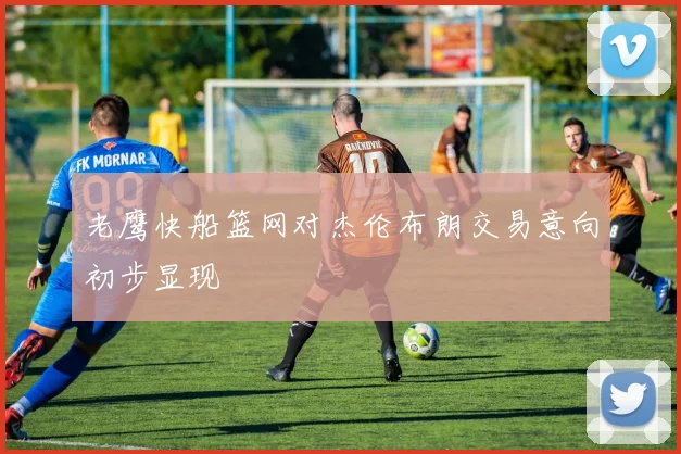 老鹰快船篮网对杰伦布朗交易意向初步显现