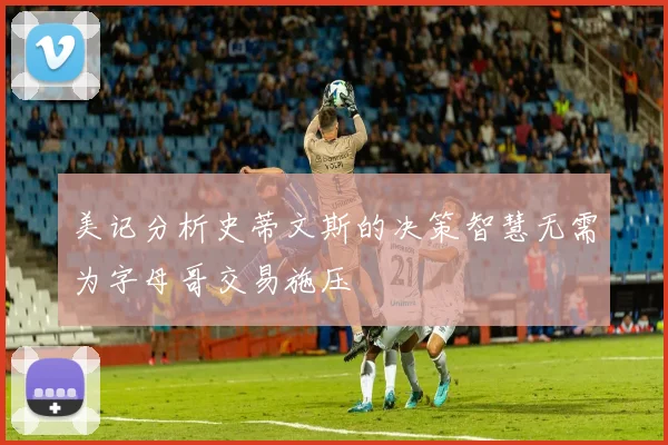 美记分析史蒂文斯的决策智慧无需为字母哥交易施压