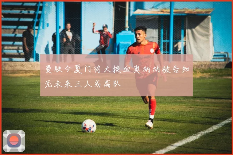 曼联今夏门将大换血奥纳纳被告知无未来三人或离队
