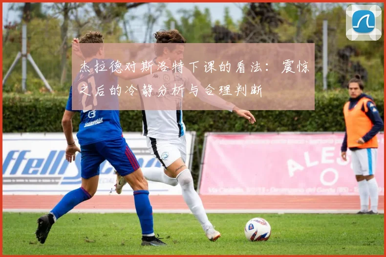 杰拉德对斯洛特下课的看法：震惊之后的冷静分析与合理判断