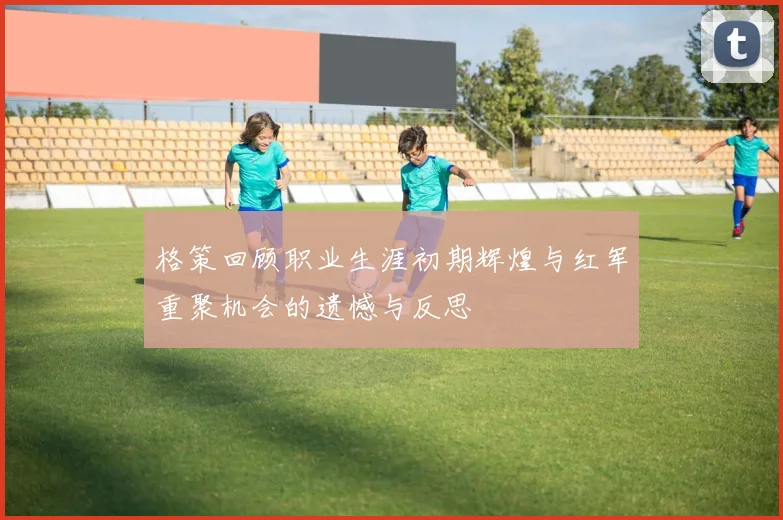 格策回顾职业生涯初期辉煌与红军重聚机会的遗憾与反思