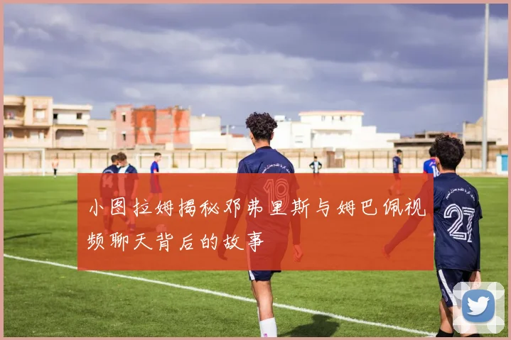 小图拉姆揭秘邓弗里斯与姆巴佩视频聊天背后的故事