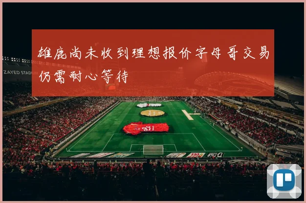 雄鹿尚未收到理想报价字母哥交易仍需耐心等待