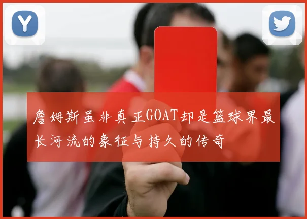 詹姆斯虽非真正GOAT却是篮球界最长河流的象征与持久的传奇