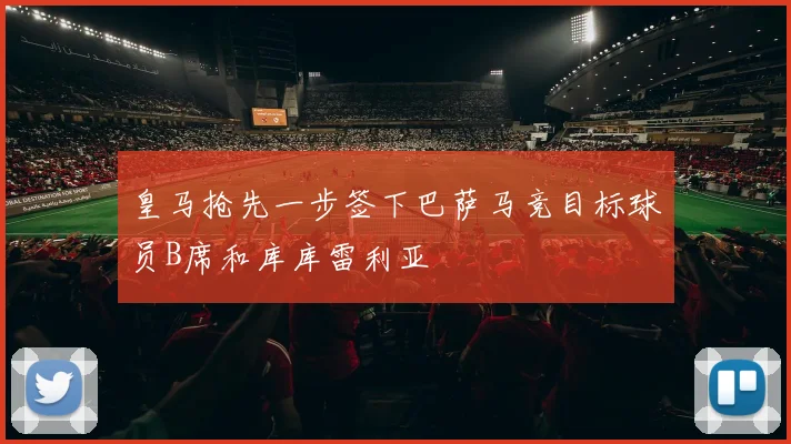 皇马抢先一步签下巴萨马竞目标球员B席和库库雷利亚