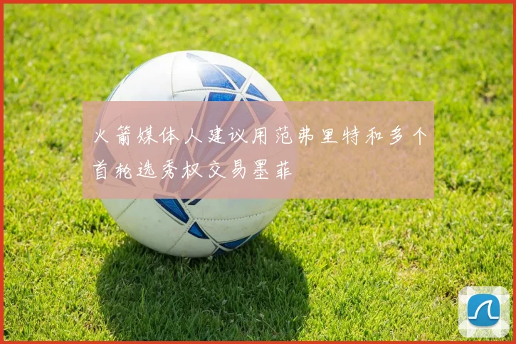 火箭媒体人建议用范弗里特和多个首轮选秀权交易墨菲