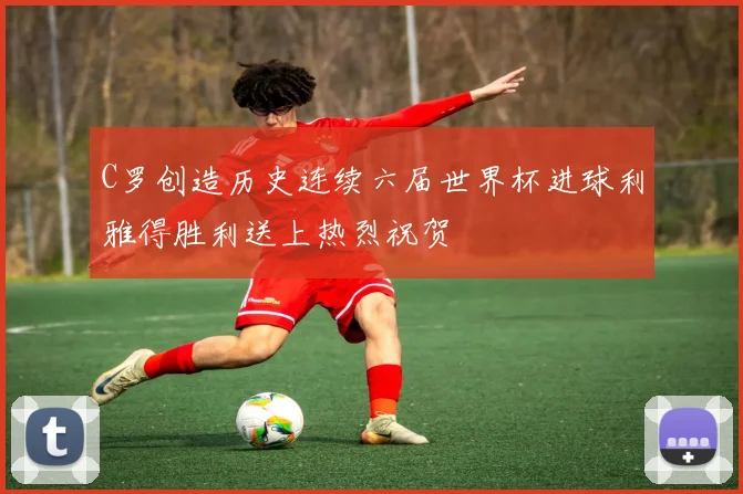 C罗创造历史连续六届世界杯进球利雅得胜利送上热烈祝贺