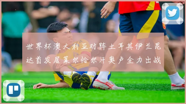 世界杯澳大利亚对阵土耳其伊兰昆达首发居莱尔恰尔汗奥卢全力出战