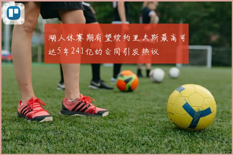 湖人休赛期有望续约里夫斯最高可达5年241亿的合同引发热议