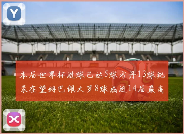 本届世界杯进球已达5球方丹13球纪录在望姆巴佩大罗8球成近14届最高