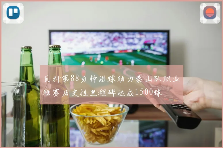瓦科第88分钟进球助力泰山队职业联赛历史性里程碑达成1500球