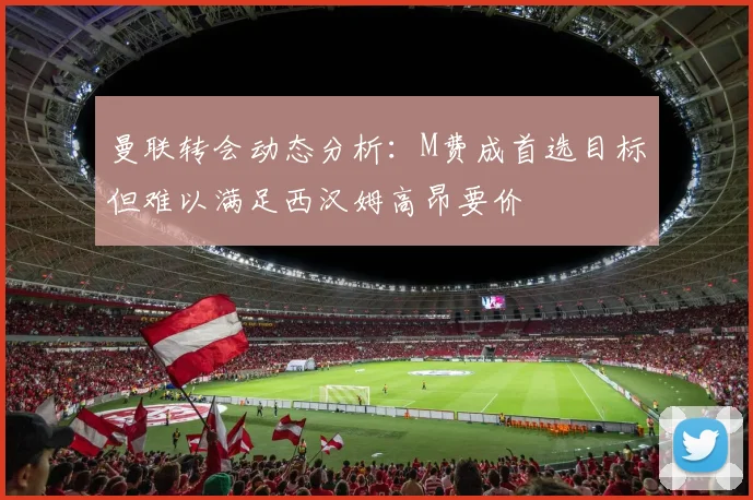 曼联转会动态分析：M费成首选目标但难以满足西汉姆高昂要价