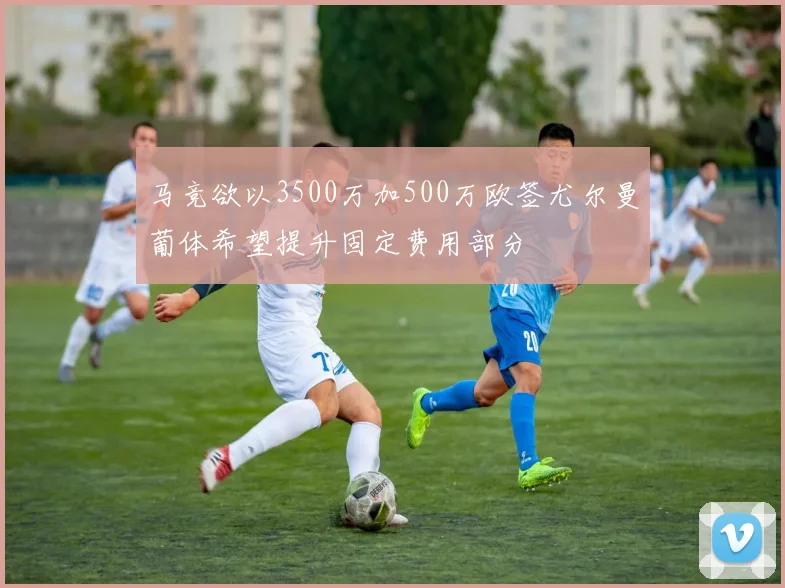 马竞欲以3500万加500万欧签尤尔曼葡体希望提升固定费用部分