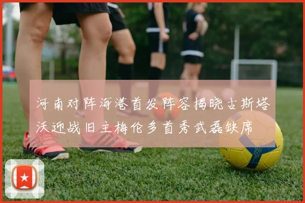 河南对阵海港首发阵容揭晓古斯塔沃迎战旧主梅伦多首秀武磊缺席