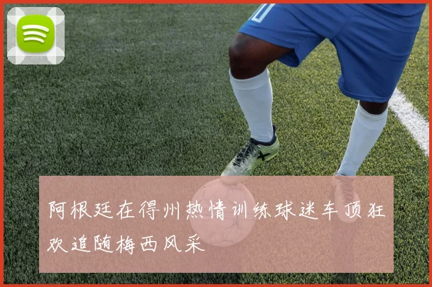 阿根廷在得州热情训练球迷车顶狂欢追随梅西风采