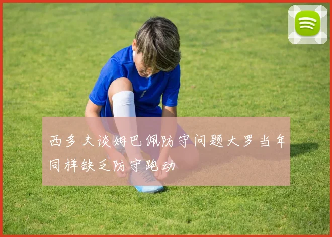 西多夫谈姆巴佩防守问题大罗当年同样缺乏防守跑动