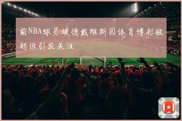 前NBA球员埃德戴维斯因体育博彩被起诉引发关注