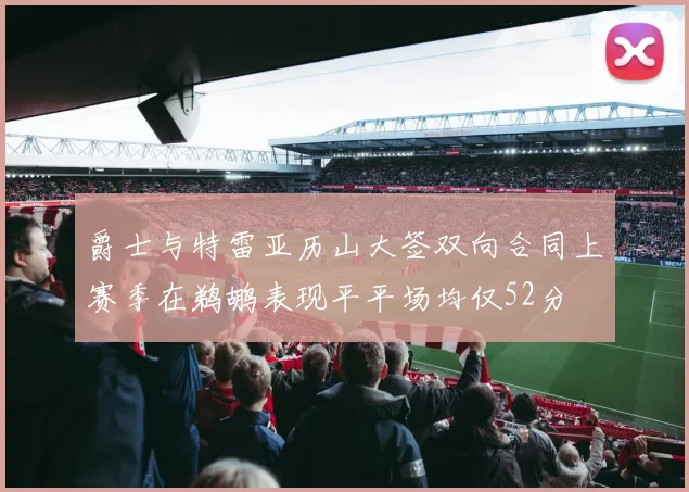 爵士与特雷亚历山大签双向合同上赛季在鹈鹕表现平平场均仅52分