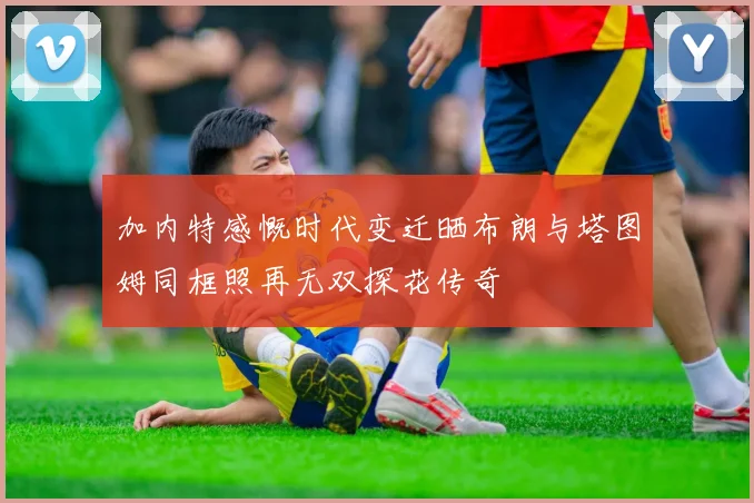 加内特感慨时代变迁晒布朗与塔图姆同框照再无双探花传奇