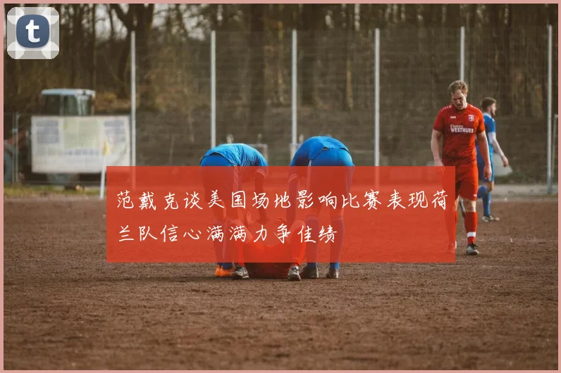 范戴克谈美国场地影响比赛表现荷兰队信心满满力争佳绩